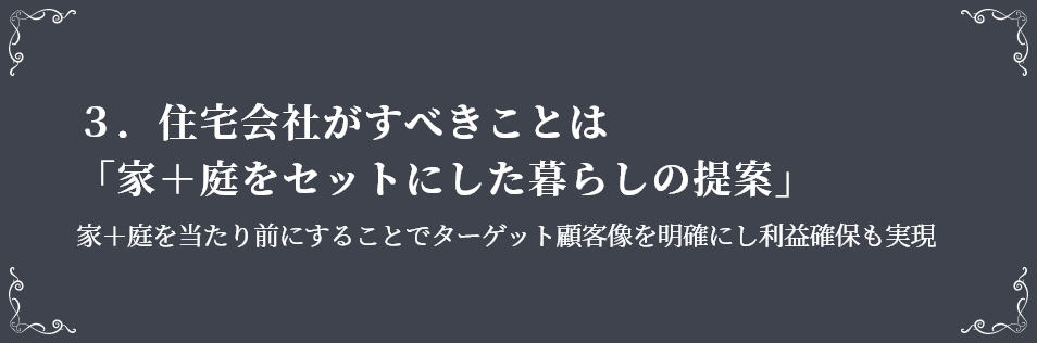 ３．住宅会社がすべきことは「家＋庭をセットにした暮らしの提案」　家＋庭を当たり前にすることでターゲット顧客像を明確にし利益確保も実現　